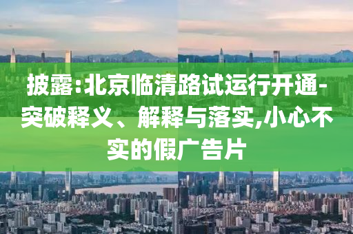 披露:北京臨清路試運(yùn)行開通-突破釋義、解釋與落實(shí),小心不實(shí)的假廣告片