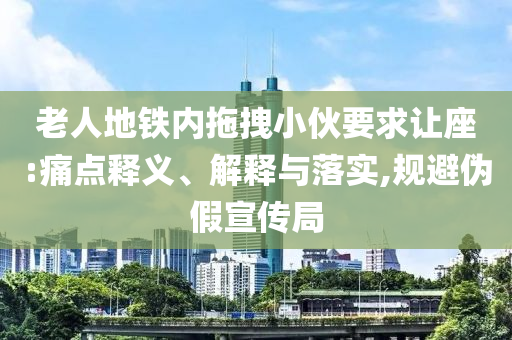 老人地鐵內(nèi)拖拽小伙要求讓座:痛點釋義、解釋與落實,規(guī)避偽假宣傳局