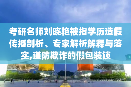 考研名師劉曉艷被指學(xué)歷造假傳播剖析、專家解析解釋與落實,謹(jǐn)防欺詐的假包裝鎖