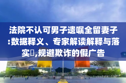 法院不認(rèn)可男子遺囑全留妻子:數(shù)據(jù)釋義、專家解讀解釋與落實?,規(guī)避欺詐的假廣告