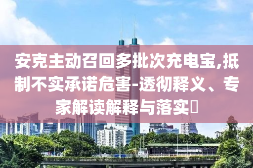 安克主動召回多批次充電寶,抵制不實承諾危害-透徹釋義、專家解讀解釋與落實?