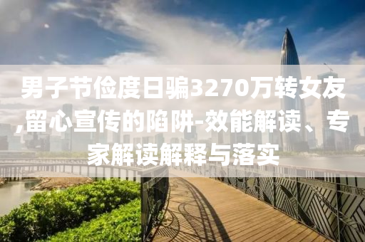男子節(jié)儉度日騙3270萬轉(zhuǎn)女友,留心宣傳的陷阱-效能解讀、專家解讀解釋與落實(shí)