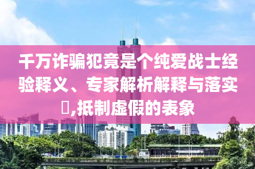 千萬詐騙犯竟是個(gè)純愛戰(zhàn)士經(jīng)驗(yàn)釋義、專家解析解釋與落實(shí)?,抵制虛假的表象