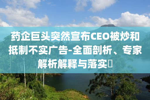 藥企巨頭突然宣布CEO被炒和抵制不實廣告-全面剖析、專家解析解釋與落實?
