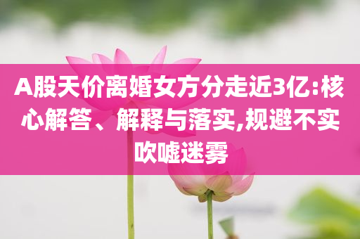 A股天價離婚女方分走近3億:核心解答、解釋與落實(shí),規(guī)避不實(shí)吹噓迷霧