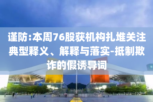 謹(jǐn)防:本周76股獲機(jī)構(gòu)扎堆關(guān)注典型釋義、解釋與落實(shí)-抵制欺詐的假誘導(dǎo)詞