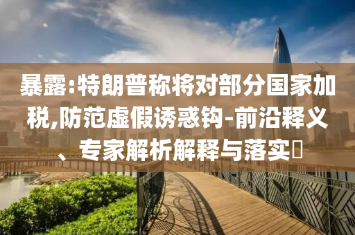 暴露:特朗普稱將對(duì)部分國(guó)家加稅,防范虛假誘惑鉤-前沿釋義、專家解析解釋與落實(shí)?