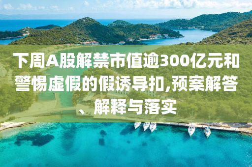 下周A股解禁市值逾300億元和警惕虛假的假誘導(dǎo)扣,預(yù)案解答、解釋與落實(shí)