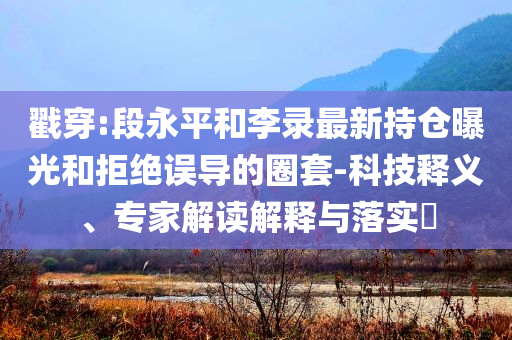 戳穿:段永平和李錄最新持倉曝光和拒絕誤導的圈套-科技釋義、專家解讀解釋與落實?