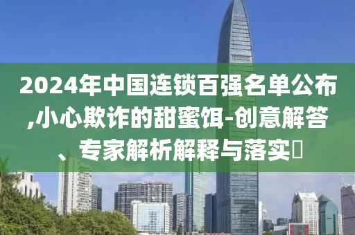 2024年中國(guó)連鎖百?gòu)?qiáng)名單公布,小心欺詐的甜蜜餌-創(chuàng)意解答、專家解析解釋與落實(shí)?