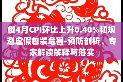 俄4月CPI環(huán)比上升0.40%和規(guī)避虛假包裝危害-預(yù)防剖析、專家解讀解釋與落實(shí)