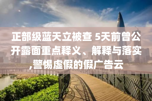 正部級藍(lán)天立被查 5天前曾公開露面重點(diǎn)釋義、解釋與落實,警惕虛假的假廣告云