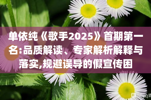 單依純《歌手2025》首期第一名:品質(zhì)解讀、專家解析解釋與落實,規(guī)避誤導(dǎo)的假宣傳困