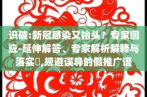 識破:新冠感染又抬頭？專家回應(yīng)-延伸解答、專家解析解釋與落實?,規(guī)避誤導(dǎo)的假推廣語
