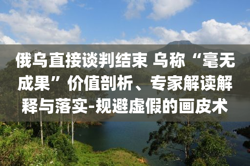俄烏直接談判結(jié)束 烏稱“毫無成果”價(jià)值剖析、專家解讀解釋與落實(shí)-規(guī)避虛假的畫皮術(shù)