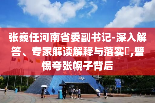 張巍任河南省委副書記-深入解答、專家解讀解釋與落實(shí)?,警惕夸張幌子背后