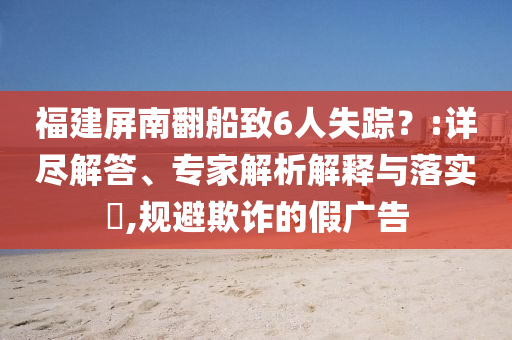 福建屏南翻船致6人失蹤？:詳盡解答、專家解析解釋與落實(shí)?,規(guī)避欺詐的假廣告