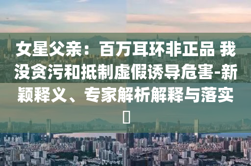 女星父親：百萬耳環(huán)非正品 我沒貪污和抵制虛假誘導(dǎo)危害-新穎釋義、專家解析解釋與落實(shí)?