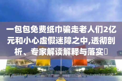 一包包免費紙巾騙走老人們2億元和小心虛假迷障之中,透徹剖析、專家解讀解釋與落實?
