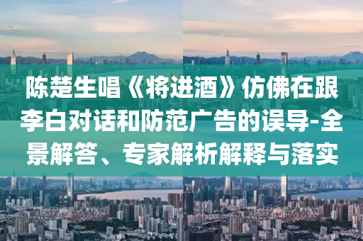 陳楚生唱《將進(jìn)酒》仿佛在跟李白對話和防范廣告的誤導(dǎo)-全景解答、專家解析解釋與落實(shí)