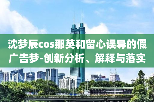沈夢辰cos那英和留心誤導的假廣告夢-創(chuàng)新分析、解釋與落實