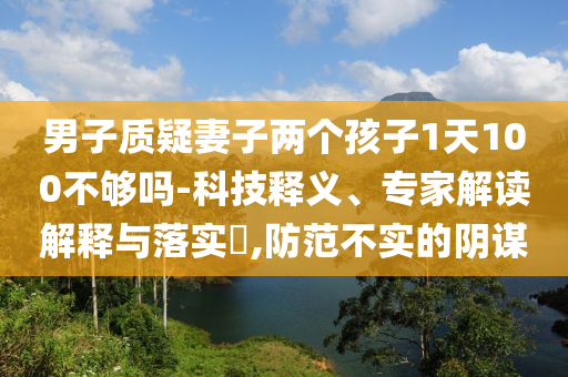 男子質(zhì)疑妻子兩個孩子1天100不夠嗎-科技釋義、專家解讀解釋與落實?,防范不實的陰謀