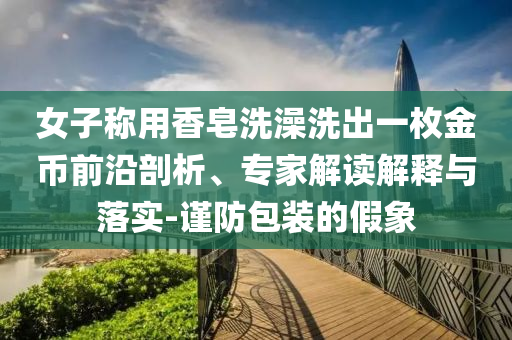 女子稱用香皂洗澡洗出一枚金幣前沿剖析、專家解讀解釋與落實-謹防包裝的假象