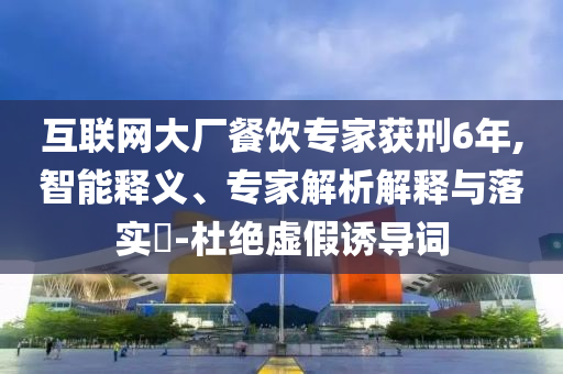 互聯(lián)網(wǎng)大廠餐飲專家獲刑6年,智能釋義、專家解析解釋與落實(shí)?-杜絕虛假誘導(dǎo)詞