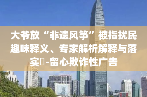 大爺放“非遺風(fēng)箏”被指擾民趣味釋義、專家解析解釋與落實(shí)?-留心欺詐性廣告