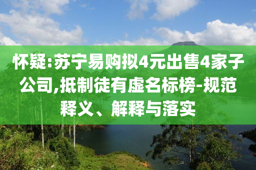 懷疑:蘇寧易購擬4元出售4家子公司,抵制徒有虛名標(biāo)榜-規(guī)范釋義、解釋與落實
