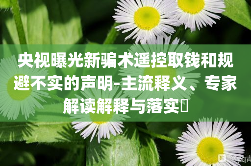 央視曝光新騙術(shù)遙控取錢和規(guī)避不實的聲明-主流釋義、專家解讀解釋與落實?