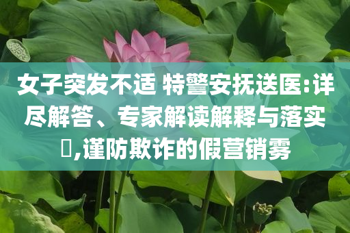 女子突發(fā)不適 特警安撫送醫(yī):詳盡解答、專家解讀解釋與落實?,謹防欺詐的假營銷霧