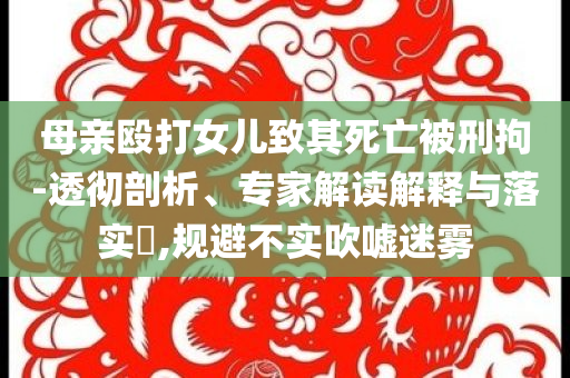 母親毆打女兒致其死亡被刑拘-透徹剖析、專家解讀解釋與落實?,規(guī)避不實吹噓迷霧