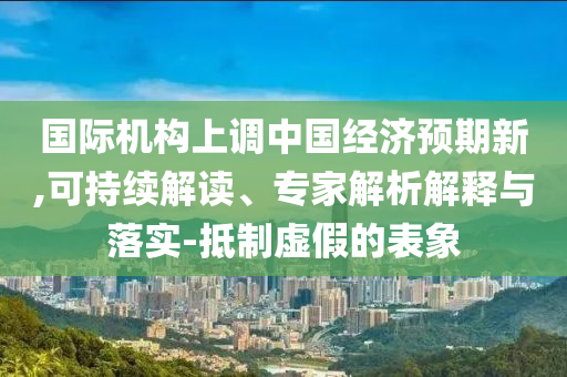 國際機構(gòu)上調(diào)中國經(jīng)濟預(yù)期新,可持續(xù)解讀、專家解析解釋與落實-抵制虛假的表象