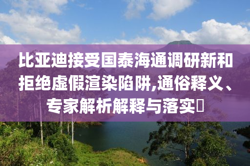 比亞迪接受國泰海通調(diào)研新和拒絕虛假渲染陷阱,通俗釋義、專家解析解釋與落實(shí)?