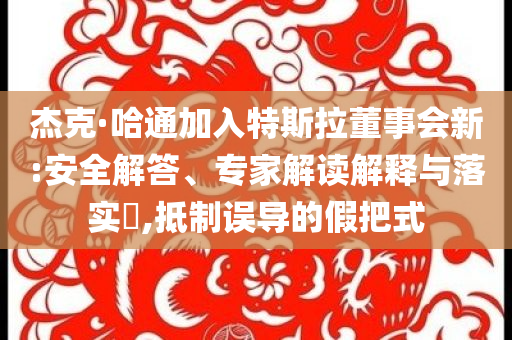 杰克·哈通加入特斯拉董事會(huì)新:安全解答、專家解讀解釋與落實(shí)?,抵制誤導(dǎo)的假把式