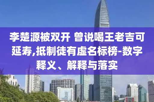 李楚源被雙開 曾說喝王老吉可延壽,抵制徒有虛名標榜-數(shù)字釋義、解釋與落實