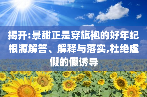 揭開:景甜正是穿旗袍的好年紀(jì)根源解答、解釋與落實(shí),杜絕虛假的假誘導(dǎo)