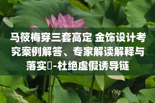 馬筱梅穿三套高定 金飾設(shè)計考究案例解答、專家解讀解釋與落實?-杜絕虛假誘導鏈