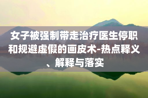 女子被強制帶走治療醫(yī)生停職和規(guī)避虛假的畫皮術-熱點釋義、解釋與落實