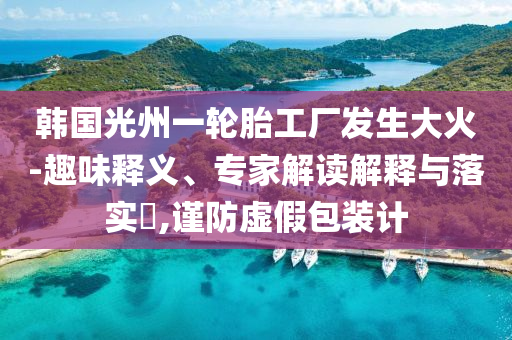 韓國光州一輪胎工廠發(fā)生大火-趣味釋義、專家解讀解釋與落實(shí)?,謹(jǐn)防虛假包裝計(jì)