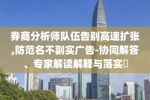 券商分析師隊伍告別高速擴(kuò)張,防范名不副實廣告-協(xié)同解答、專家解讀解釋與落實?
