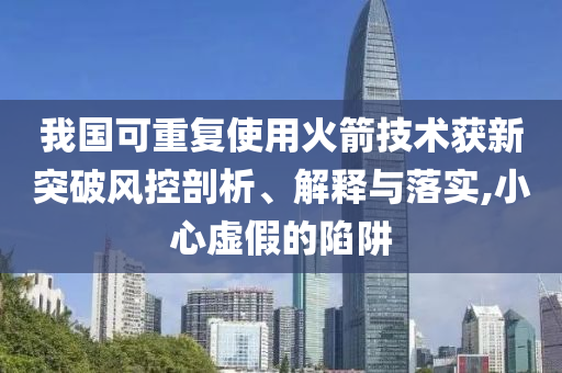 我國(guó)可重復(fù)使用火箭技術(shù)獲新突破風(fēng)控剖析、解釋與落實(shí),小心虛假的陷阱