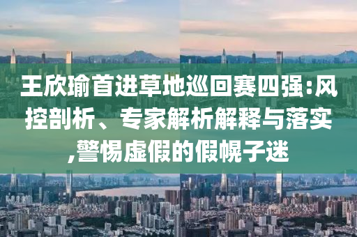 王欣瑜首進(jìn)草地巡回賽四強(qiáng):風(fēng)控剖析、專家解析解釋與落實(shí),警惕虛假的假幌子迷