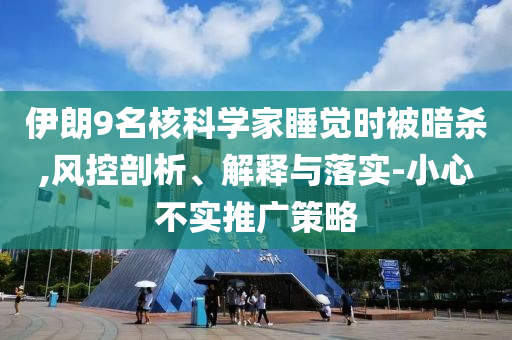 伊朗9名核科學(xué)家睡覺時(shí)被暗殺,風(fēng)控剖析、解釋與落實(shí)-小心不實(shí)推廣策略