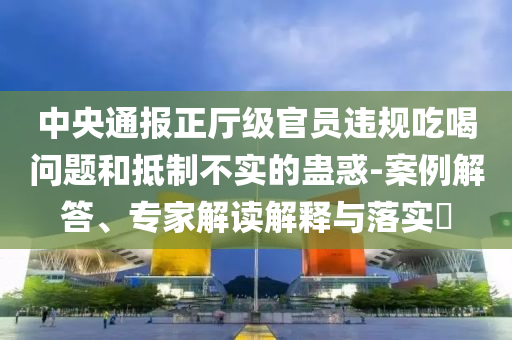 中央通報(bào)正廳級(jí)官員違規(guī)吃喝問題和抵制不實(shí)的蠱惑-案例解答、專家解讀解釋與落實(shí)?