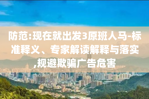 防范:現(xiàn)在就出發(fā)3原班人馬-標準釋義、專家解讀解釋與落實,規(guī)避欺騙廣告危害