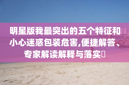 明星版我最突出的五個特征和小心迷惑包裝危害,便捷解答、專家解讀解釋與落實?