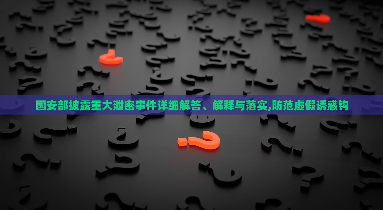 國(guó)安部披露重大泄密事件詳細(xì)解答、解釋與落實(shí),防范虛假誘惑鉤